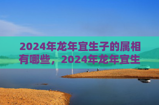 2024年龙年宜生子的属相有哪些，2024年龙年宜生子的属相父母