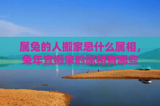 属兔的人搬家忌什么属相，兔年宜搬家的属相有哪些
