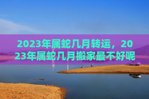 2023年属蛇几月转运，2023年属蛇几月搬家最不好呢