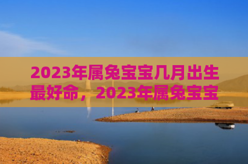 2023年属兔宝宝几月出生最好命，2023年属兔宝宝一生的运势及运程