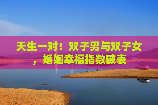 天生一对！双子男与双子女，婚姻幸福指数破表