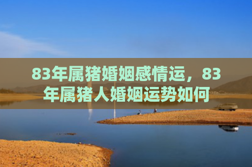 83年属猪婚姻感情运，83年属猪人婚姻运势如何