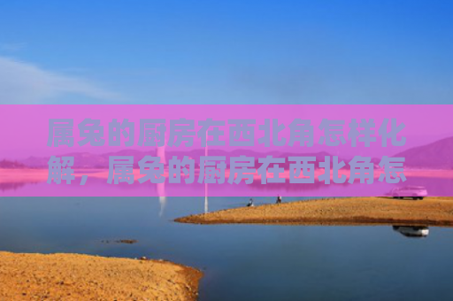 属兔的厨房在西北角怎样化解，属兔的厨房在西北角怎么样，属兔的厨房摆在西北角的影响