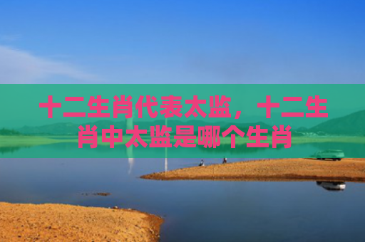 十二生肖代表太监，十二生肖中太监是哪个生肖