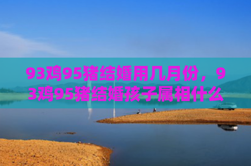 93鸡95猪结婚用几月份，93鸡95猪结婚孩子属相什么最好
