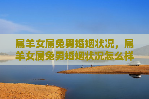属羊女属兔男婚姻状况，属羊女属兔男婚姻状况怎么样呢，属羊女和属兔男的婚姻状况
