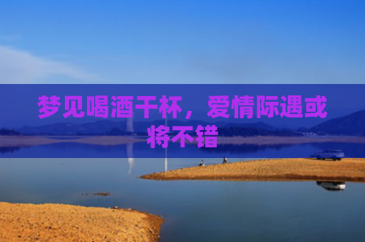 梦见喝酒干杯，爱情际遇或将不错