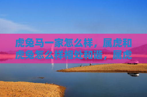 虎兔马一家怎么样，属虎和虎兔怎么样相处和谐，属虎与属兔在中国八字命理中的相处之道