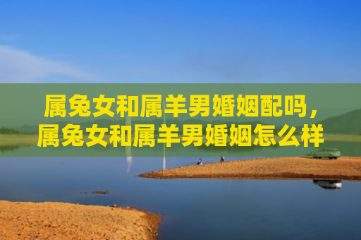 属兔女和属羊男婚姻配吗，属兔女和属羊男婚姻怎么样呀，属兔女与属羊男是否适合结婚