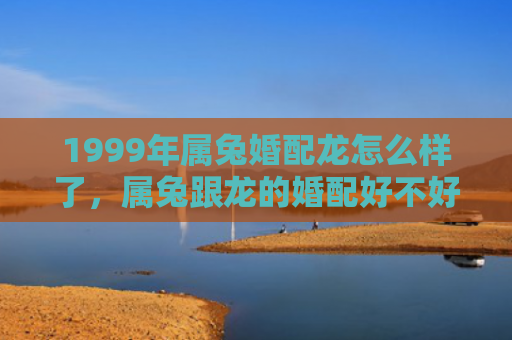 1999年属兔婚配龙怎么样了，属兔跟龙的婚配好不好，属兔的人跟龙的人适合结婚吗