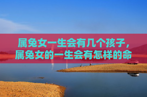 属兔女一生会有几个孩子，属兔女的一生会有怎样的命运，属兔女的命运究竟怎么样