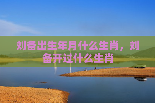 刘备出生年月什么生肖，刘备开过什么生肖