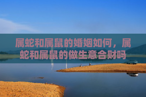属蛇和属鼠的婚姻如何，属蛇和属鼠的做生意合财吗