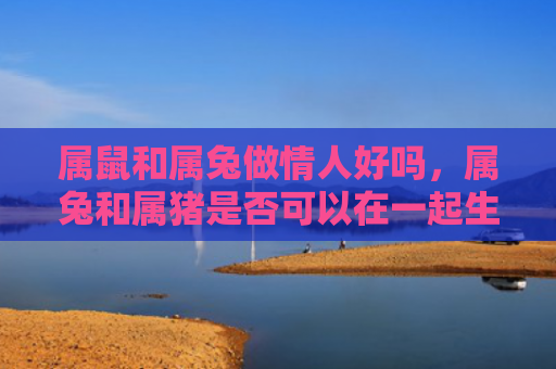 属鼠和属兔做情人好吗，属兔和属猪是否可以在一起生活，属兔和属猪分开后的表现如何
