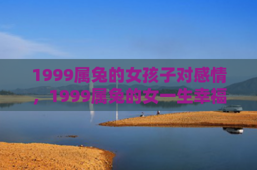 1999属兔的女孩子对感情，1999属兔的女一生幸福吗，1999属兔的女有哪些优缺点