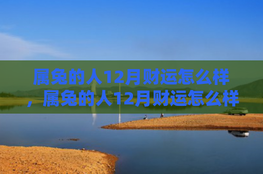 属兔的人12月财运怎么样，属兔的人12月财运怎么样，属兔的人12月财运不错