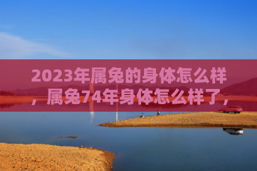 2023年属兔的身体怎么样，属兔74年身体怎么样了，属兔74年的健康现状