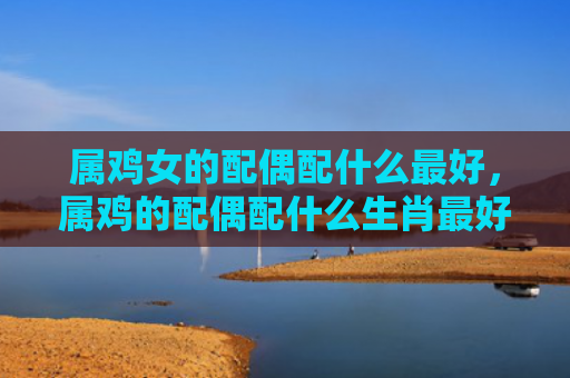 属鸡女的配偶配什么最好，属鸡的配偶配什么生肖最好