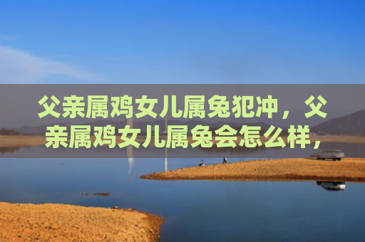 父亲属鸡女儿属兔犯冲，父亲属鸡女儿属兔会怎么样，属鸡的父亲和属兔的女儿