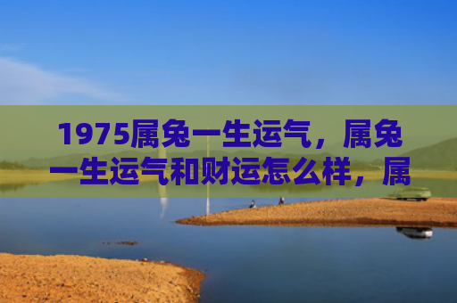 1975属兔一生运气，属兔一生运气和财运怎么样，属兔人的人生运势与财运状况