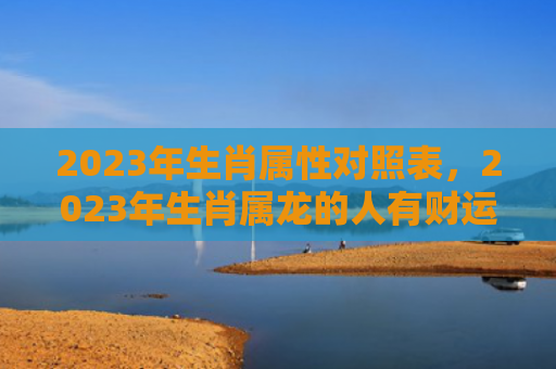 2023年生肖属性对照表，2023年生肖属龙的人有财运吗