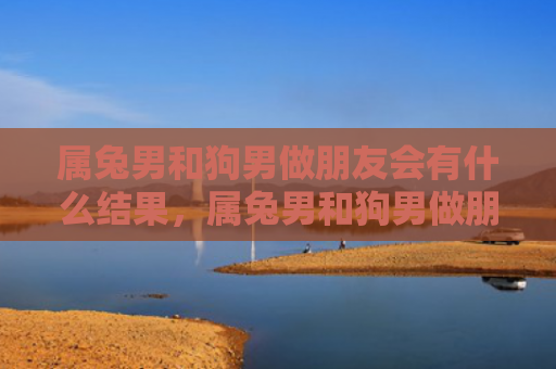 属兔男和狗男做朋友会有什么结果，属兔男和狗男做朋友的故事