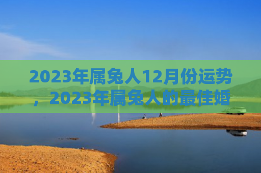2023年属兔人12月份运势，2023年属兔人的最佳婚配是什么