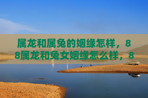 属龙和属兔的姻缘怎样，88属龙和兔女姻缘怎么样，88属龙和兔女的婚姻如何
