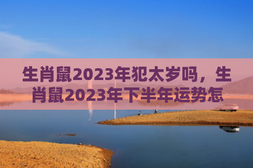 生肖鼠2023年犯太岁吗，生肖鼠2023年下半年运势怎么样