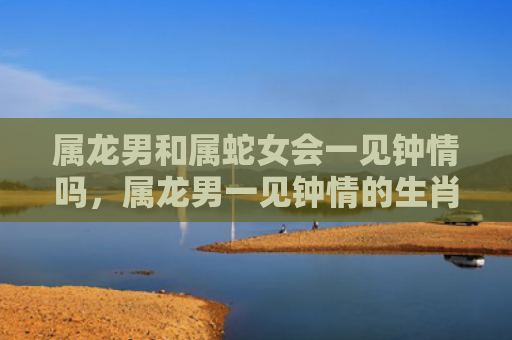 属龙男和属蛇女会一见钟情吗，属龙男一见钟情的生肖女