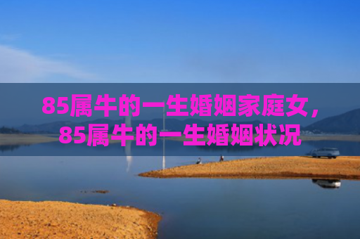 85属牛的一生婚姻家庭女，85属牛的一生婚姻状况