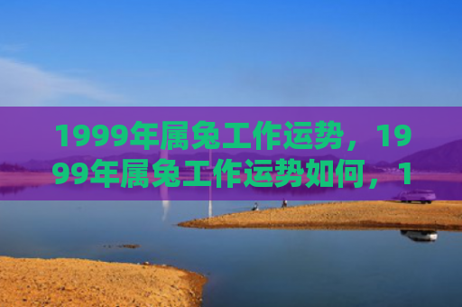 1999年属兔工作运势，1999年属兔工作运势如何，1999年属兔工作运势解析