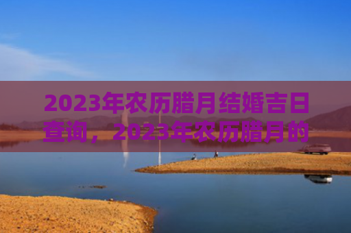 2023年农历腊月结婚吉日查询，2023年农历腊月的兔宝宝命运解析