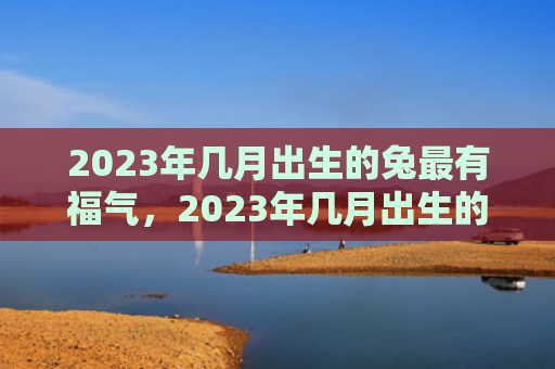 2023年几月出生的兔最有福气，2023年几月出生的兔宝宝最旺