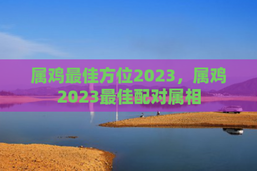 属鸡最佳方位2023，属鸡2023最佳配对属相