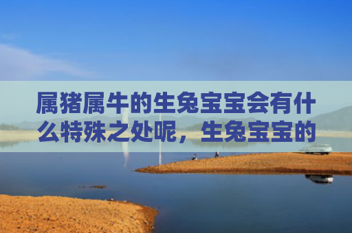 属猪属牛的生兔宝宝会有什么特殊之处呢，生兔宝宝的属相和父母不同