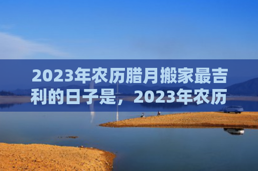 2023年农历腊月搬家最吉利的日子是，2023年农历腊月出生的宝宝五行缺什么