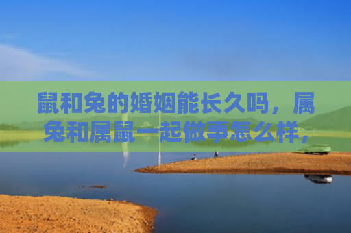 鼠和兔的婚姻能长久吗，属兔和属鼠一起做事怎么样，会有哪些优势和挑战