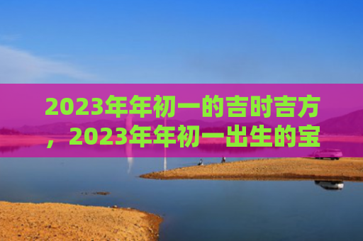 2023年年初一的吉时吉方，2023年年初一出生的宝宝是什么命的