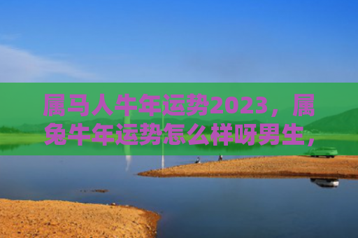 属马人牛年运势2023，属兔牛年运势怎么样呀男生，男生在属兔牛年会有怎样的运势