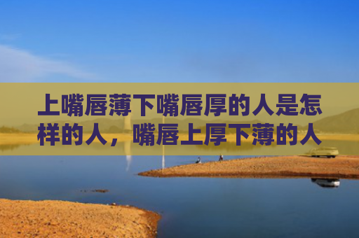上嘴唇薄下嘴唇厚的人是怎样的人，嘴唇上厚下薄的人性格
