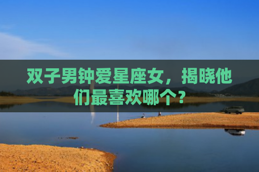 双子男钟爱星座女，揭晓他们最喜欢哪个？