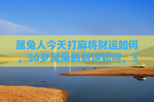 属兔人今天打麻将财运如何，50岁属兔的财运如何，50岁属兔的不可忽视的财运状况