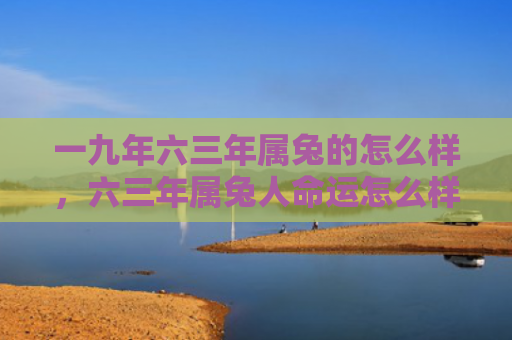 一九年六三年属兔的怎么样，六三年属兔人命运怎么样，六三年属兔人的命运分析