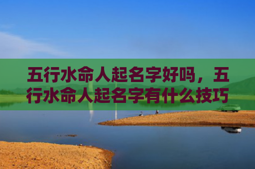 五行水命人起名字好吗，五行水命人起名字有什么技巧