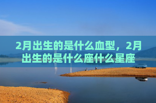 2月出生的是什么血型，2月出生的是什么座什么星座