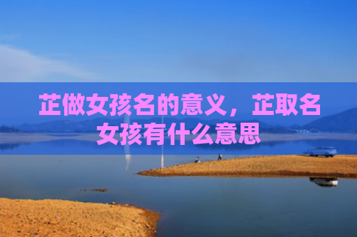 芷做女孩名的意义，芷取名女孩有什么意思