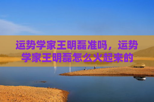 运势学家王明磊准吗，运势学家王明磊怎么火起来的
