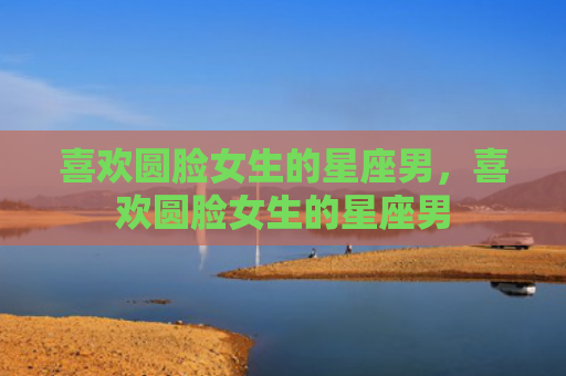 喜欢圆脸女生的星座男，喜欢圆脸女生的星座男