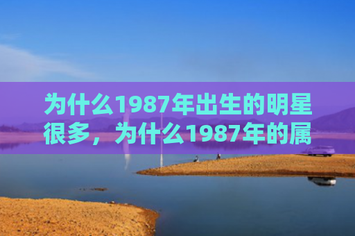为什么1987年出生的明星很多，为什么1987年的属兔男容易胆小怕事，1987年属兔男的性格特点